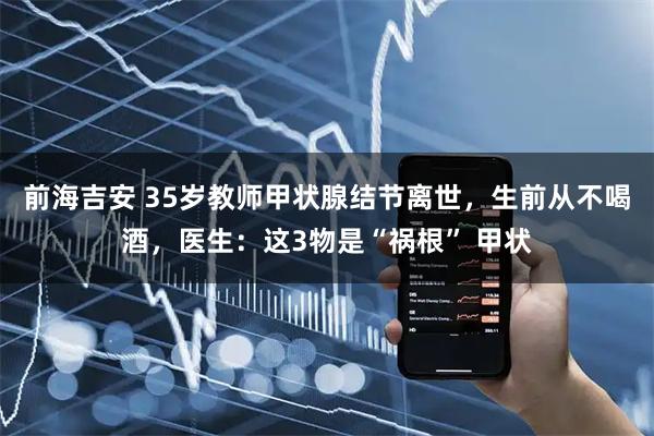 前海吉安 35岁教师甲状腺结节离世，生前从不喝酒，医生：这3物是“祸根” 甲状