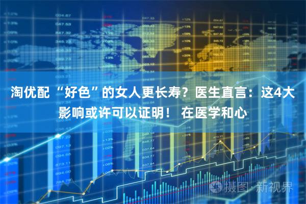 淘优配 “好色”的女人更长寿？医生直言：这4大影响或许可以证明！ 在医学和心