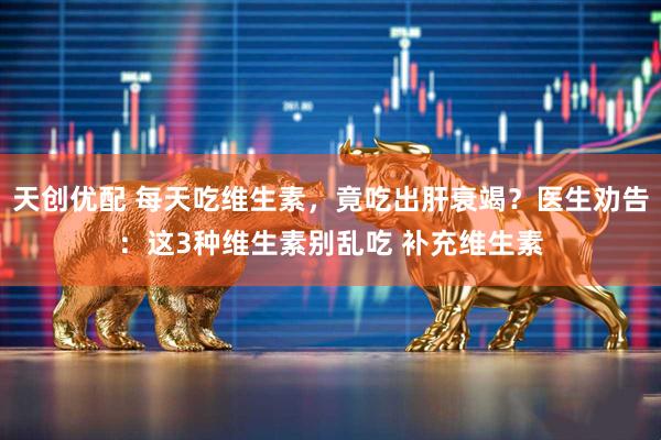 天创优配 每天吃维生素，竟吃出肝衰竭？医生劝告：这3种维生素别乱吃 补充维生素