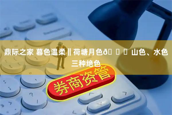 鼎际之家 暮色温柔‖荷塘月色🌙山色、水色三种绝色