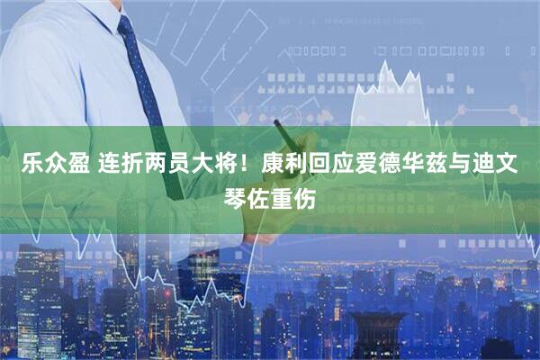 乐众盈 连折两员大将！康利回应爱德华兹与迪文琴佐重伤